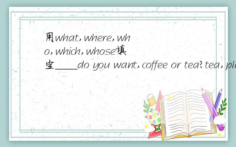 用what,where,who,which,whose填空____do you want,coffee or tea?tea,please.____can do the homework for you?____handbag is it?it is not my handbang.____season do you like best?____does he study?in this night school