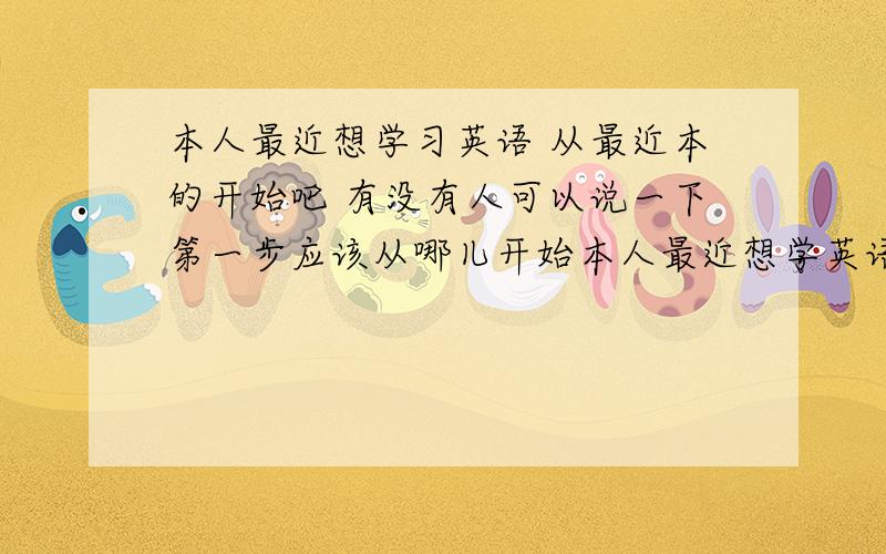 本人最近想学习英语 从最近本的开始吧 有没有人可以说一下第一步应该从哪儿开始本人最近想学英语 因为没有任何的基础 应该从哪儿开始 第一步 还有就是怎么学得快 说真的我现在 看见