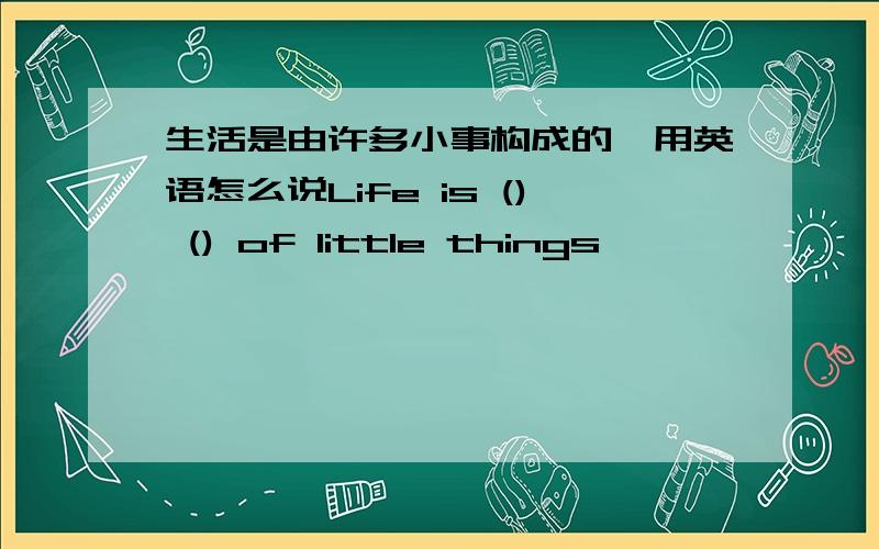 生活是由许多小事构成的,用英语怎么说Life is () () of little things