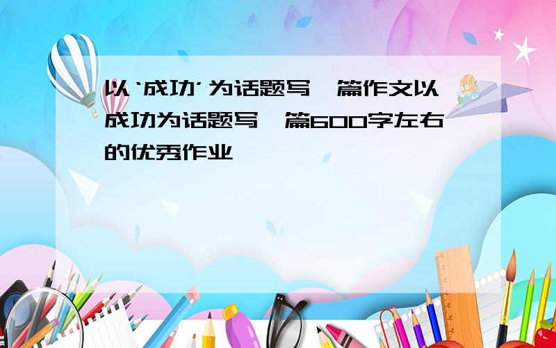 以‘成功’为话题写一篇作文以成功为话题写一篇600字左右的优秀作业