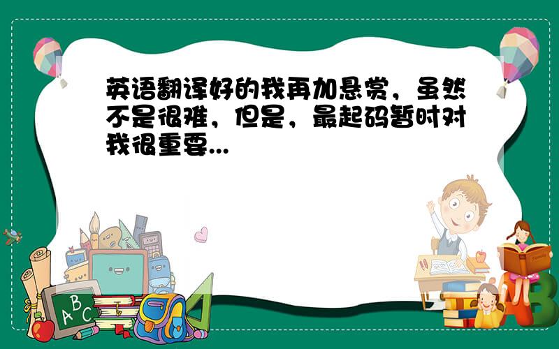 英语翻译好的我再加悬赏，虽然不是很难，但是，最起码暂时对我很重要...