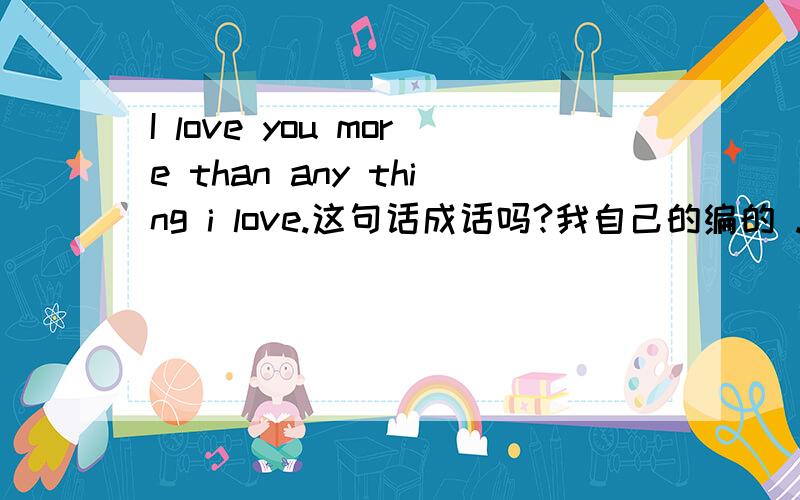 I love you more than any thing i love.这句话成话吗?我自己的编的 .