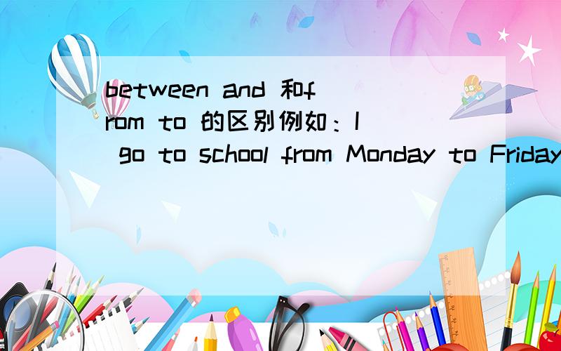 between and 和from to 的区别例如：I go to school from Monday to Friday,这里为什么不能用between and?那 I had a little sleep between 2p.m to 7p.m.这里可以应 from to 那何时可以互换,合适不可以?