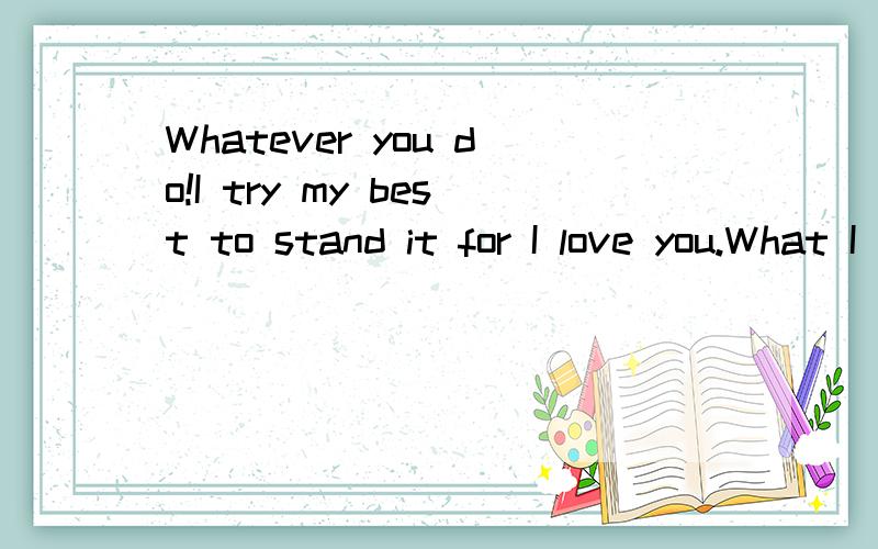 Whatever you do!I try my best to stand it for I love you.What I did,just what to make love happy,