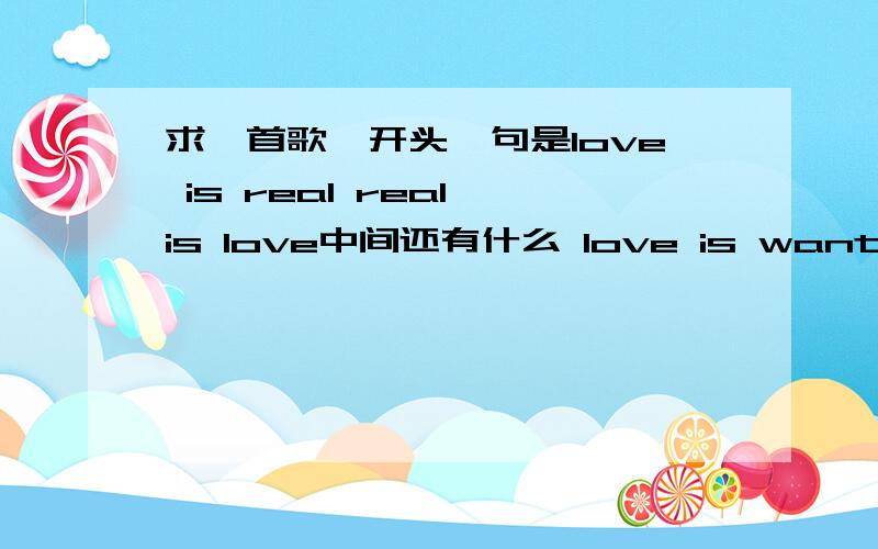 求一首歌,开头一句是love is real real is love中间还有什么 love is wanting 之类的