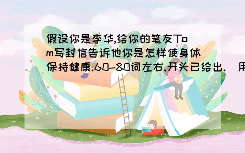 假设你是李华,给你的笔友Tom写封信告诉他你是怎样使身体保持健康.60-80词左右.开头已给出.（用上所给词,可适当发挥）参考词汇：do sports,favorite,keep fit,habits,fruit and vegetables,be good for开头如