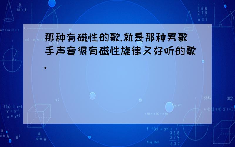 那种有磁性的歌.就是那种男歌手声音很有磁性旋律又好听的歌.