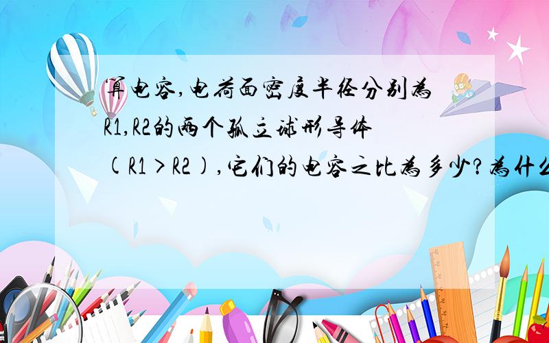 算电容,电荷面密度半径分别为R1,R2的两个孤立球形导体(R1>R2),它们的电容之比为多少?为什么?若用一根细导线将它们连接起来,并使两个导体带电,则两导体球表面电荷面密度之比为多少?为什么