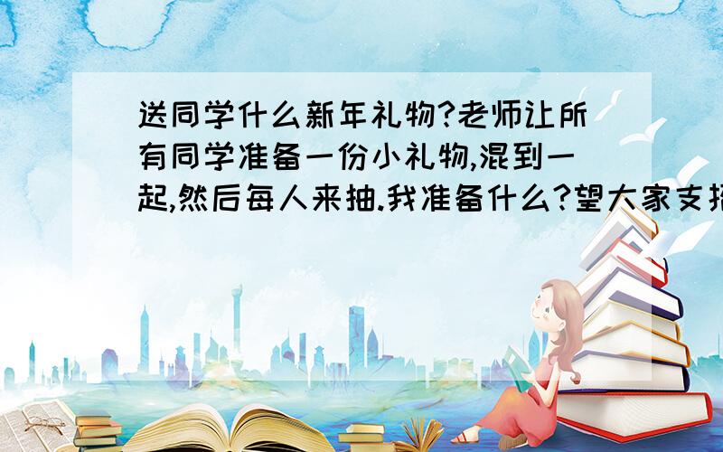 送同学什么新年礼物?老师让所有同学准备一份小礼物,混到一起,然后每人来抽.我准备什么?望大家支招要快,马上就要交了!