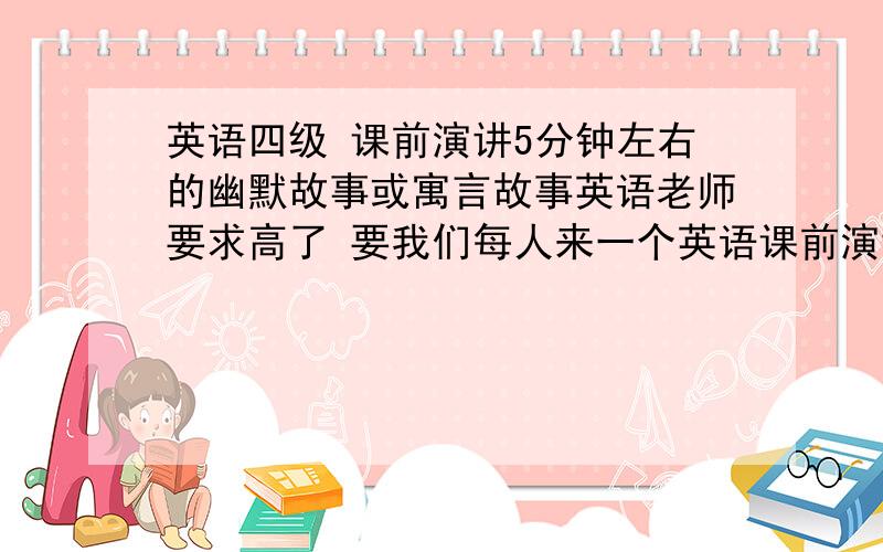 英语四级 课前演讲5分钟左右的幽默故事或寓言故事英语老师要求高了 要我们每人来一个英语课前演讲 一天一人演讲...555...怎么办?要开学了 还没找好故事..55.....