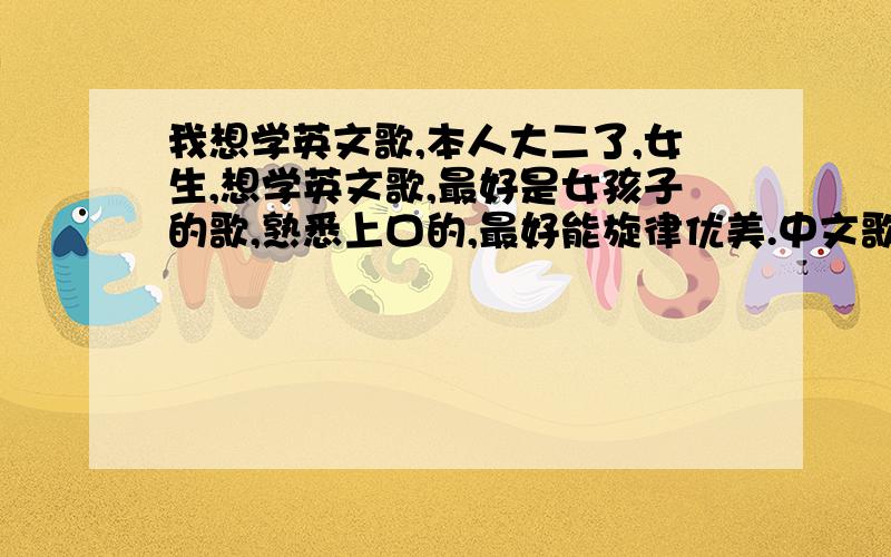 我想学英文歌,本人大二了,女生,想学英文歌,最好是女孩子的歌,熟悉上口的,最好能旋律优美.中文歌唱的还不错,不知道英文歌该怎么练好,大家给点意见吧.多来几首,从简单到难的.