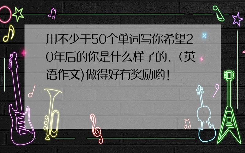 用不少于50个单词写你希望20年后的你是什么样子的.（英语作文)做得好有奖励哟!