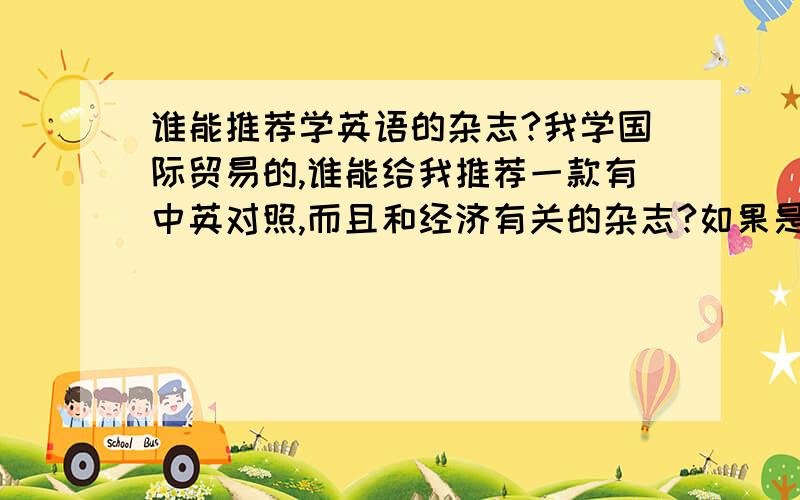 谁能推荐学英语的杂志?我学国际贸易的,谁能给我推荐一款有中英对照,而且和经济有关的杂志?如果是在网上能找到就更好了。要时事动态不是过期的那种