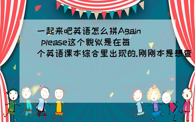 一起来吧英语怎么拼Again please这个貌似是在每个英语课本综合里出现的.刚刚本是想查。可没。所以别看题目昂。