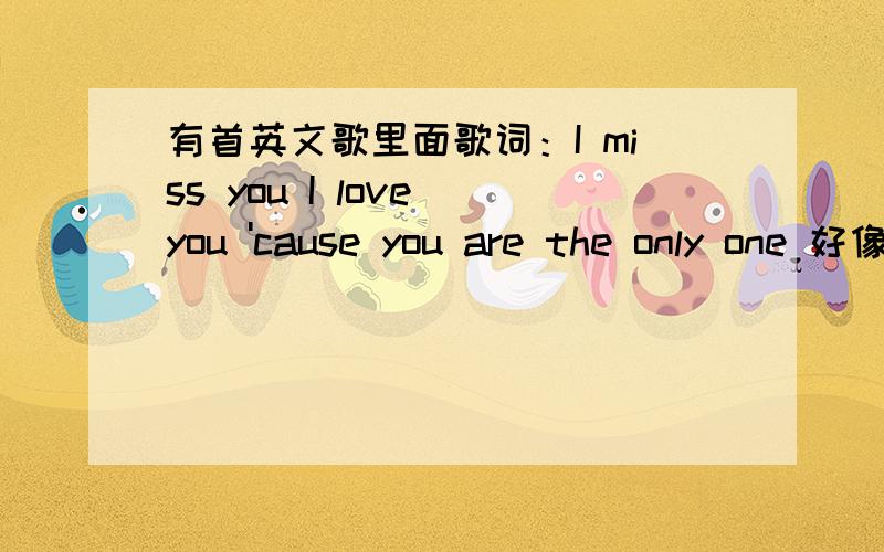 有首英文歌里面歌词：I miss you I love you 'cause you are the only one 好像是这样的,是什么歌啊比较悲伤的感觉~男的,要不就是组合唱的.