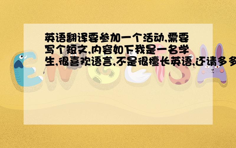 英语翻译要参加一个活动,需要写个短文,内容如下我是一名学生,很喜欢语言,不是很擅长英语,还请多多指教,希望可以在这里多交些朋友,大家来一起分享下自己国家的风土人情以及身边的趣事