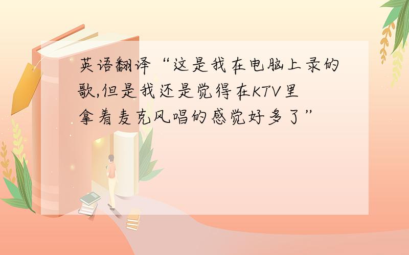 英语翻译“这是我在电脑上录的歌,但是我还是觉得在KTV里拿着麦克风唱的感觉好多了”