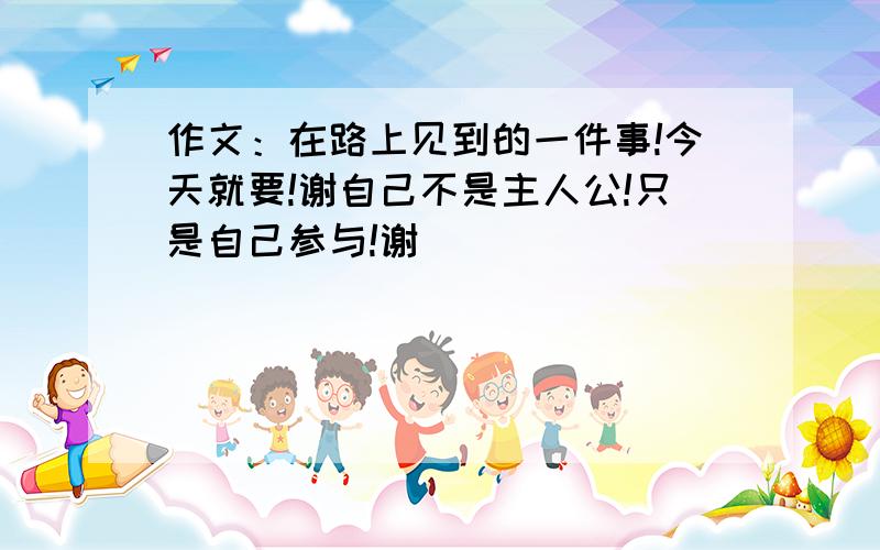 作文：在路上见到的一件事!今天就要!谢自己不是主人公!只是自己参与!谢