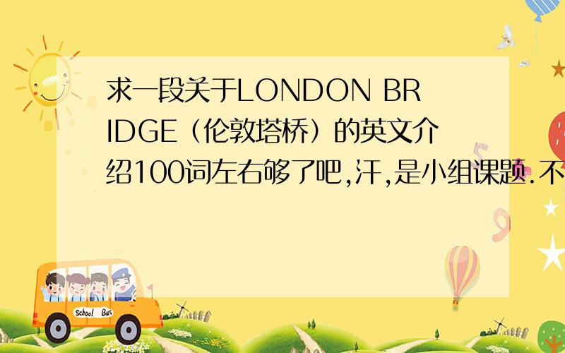 求一段关于LONDON BRIDGE（伦敦塔桥）的英文介绍100词左右够了吧,汗,是小组课题.不用多复杂,单词简单易懂点高中水平的就好