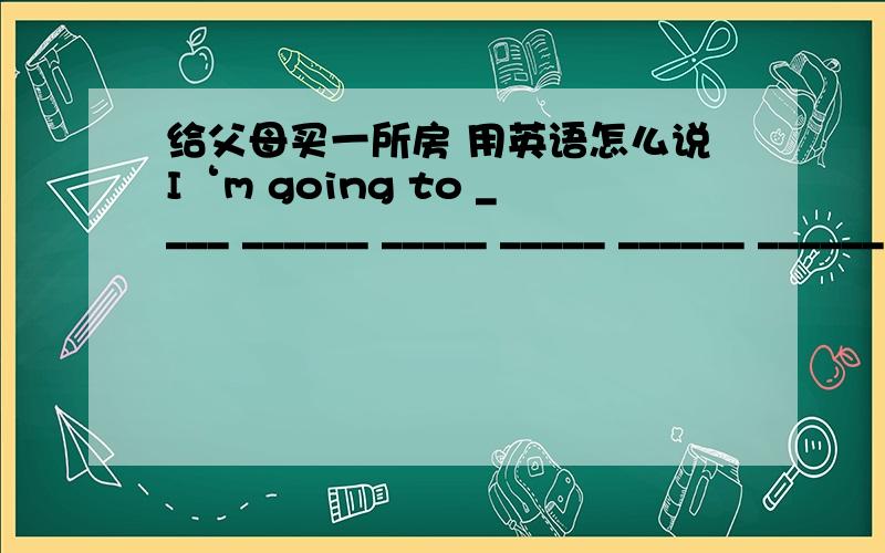 给父母买一所房 用英语怎么说I‘m going to ____ ______ _____ _____ ______ ______(给父母买一所房)if I have lots of money