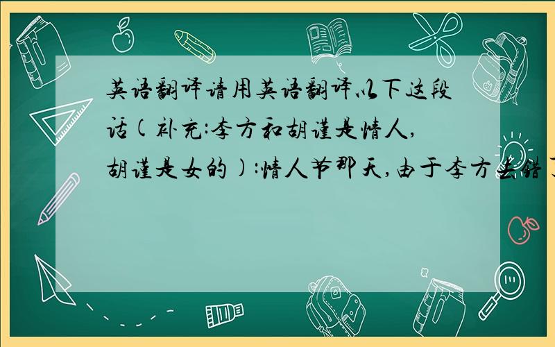 英语翻译请用英语翻译以下这段话(补充:李方和胡谨是情人,胡谨是女的):情人节那天,由于李方去错了咖啡馆,而误会了女朋友失约,还把准备送给胡谨的鲜花扔了,后来他在街角遇见了胡谨,她把