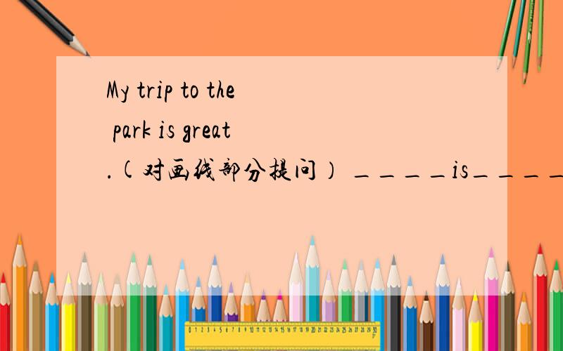 My trip to the park is great.(对画线部分提问） ____is____ trip to the park?I love to play withmy classmates.(对画线部分提问）___do____love ____ ____?My teacher is like a mother to me.(对画线部分提问）___is like a mother to ___