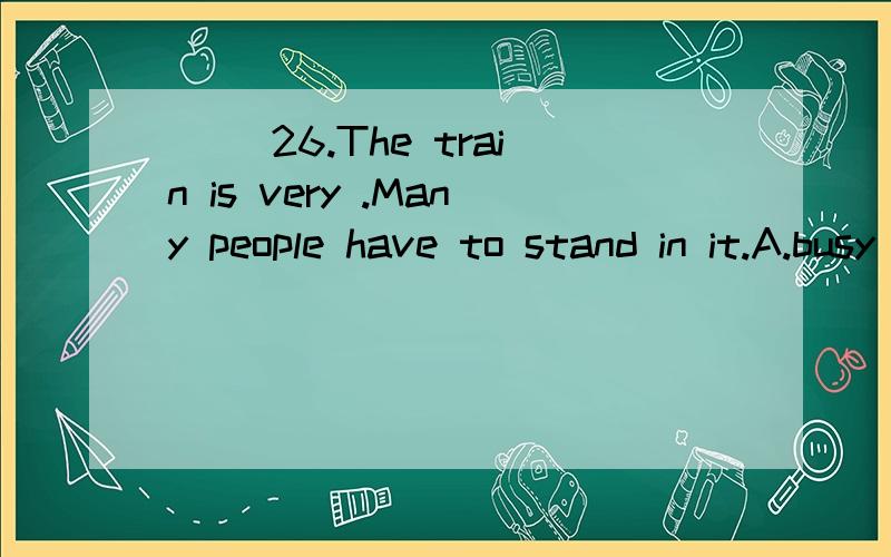 （ ）26.The train is very .Many people have to stand in it.A.busy B.free C.crowded D.fast（ ）27.—______ do you go shopping —Once a week.A.How long B.How much C.How often D.How far （ ）28.Every day he makes me_______ early and ________ in