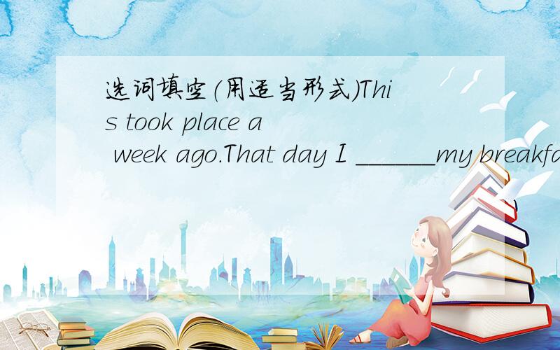 选词填空（用适当形式）This took place a week ago.That day I ______my breakfast in a hurry,______then my father took me to the bus station.We took a bus to my ______house.It took us about two____to get here.My uncle gave us a warm welcome.W