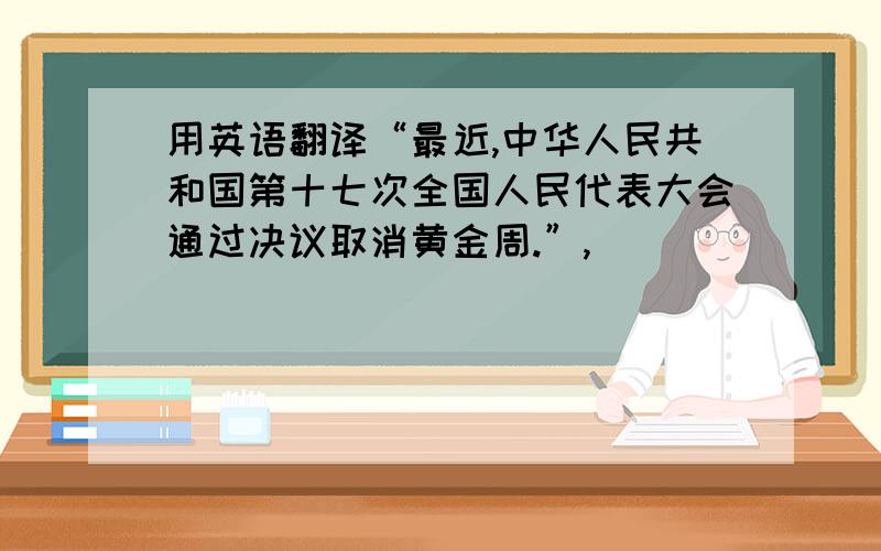 用英语翻译“最近,中华人民共和国第十七次全国人民代表大会通过决议取消黄金周.”,