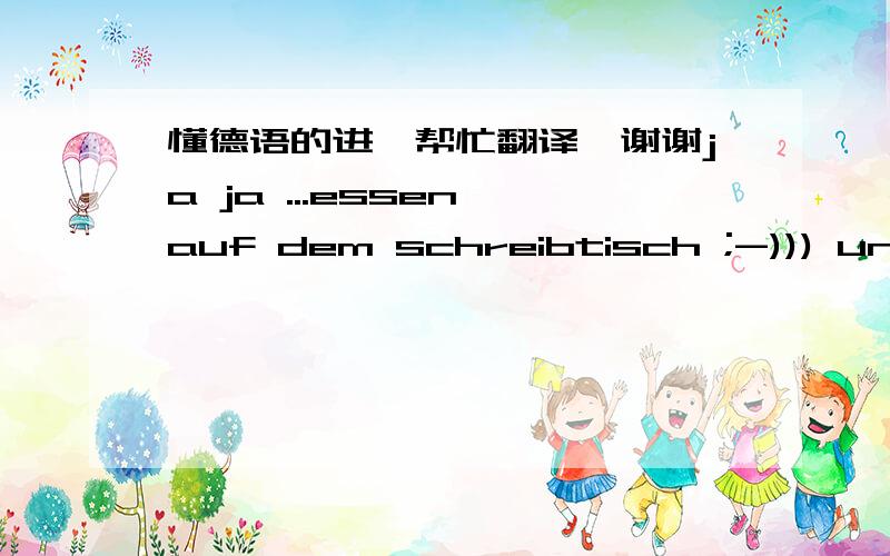 懂德语的进,帮忙翻译,谢谢ja ja ...essen auf dem schreibtisch ;-))) und kaffeeflecken auf den unterlagern ^^...aber du schreibst schon ganz auf deutsch...kompliment...was machst heute noch schönes?