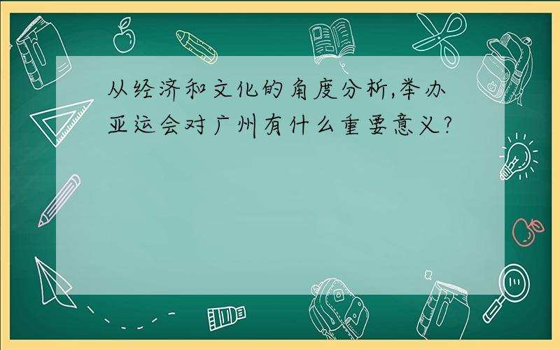 从经济和文化的角度分析,举办亚运会对广州有什么重要意义?