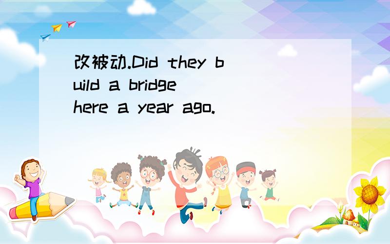 改被动.Did they build a bridge here a year ago.