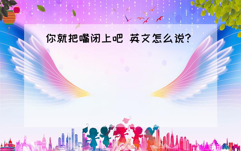 你就把嘴闭上吧 英文怎么说?