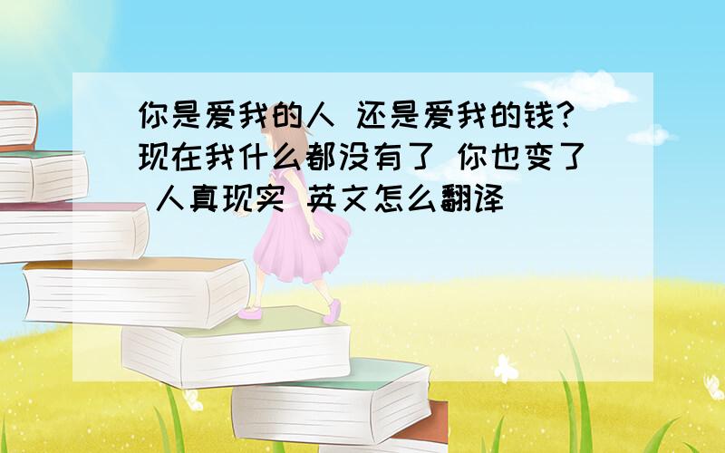 你是爱我的人 还是爱我的钱?现在我什么都没有了 你也变了 人真现实 英文怎么翻译