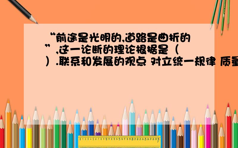 “前途是光明的,道路是曲折的”,这一论断的理论根据是（ ）.联系和发展的观点 对立统一规律 质量互变一、单项选择题（共5道小题,共100.0分）科学发展观的核心是（ ）.以人为本 全面协调