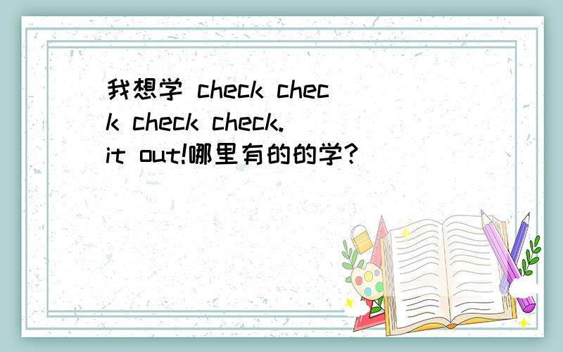 我想学 check check check check.it out!哪里有的的学?