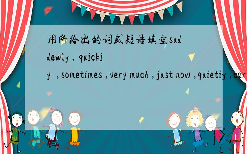 用所给出的词或短语填空suddewly , quickiy  ,sometimes ,very much ,just now ,quietiy ,carefully ,happlily ,how ,loudly ,well , beautifullythe boy was here___   2.you don't know___ 3.boys and girls,listen to me___ 4.he sit here___5.these