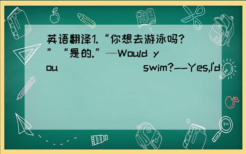 英语翻译1.“你想去游泳吗?”“是的.”—Would you ___ ___ swim?--Yes,I'd ___ ___.2.你们饭店有什么特色菜?What ___ do you have in your restaurant?