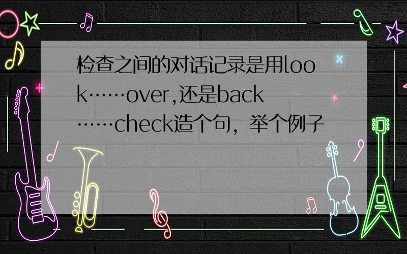 检查之间的对话记录是用look……over,还是back……check造个句，举个例子