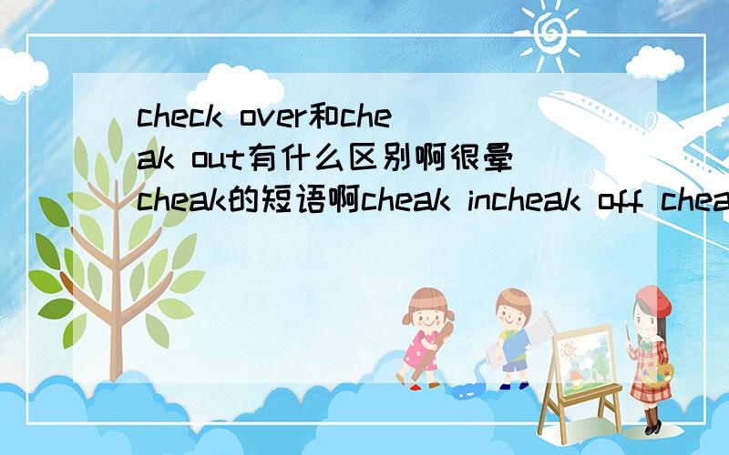 check over和cheak out有什么区别啊很晕cheak的短语啊cheak incheak off cheak out cheakover 怎么用?最好有例句