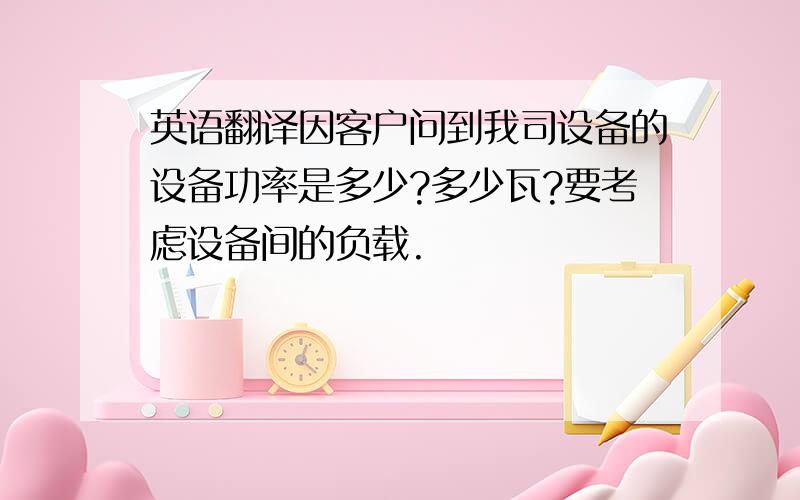 英语翻译因客户问到我司设备的设备功率是多少?多少瓦?要考虑设备间的负载.