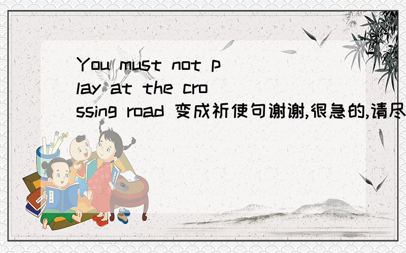 You must not play at the crossing road 变成祈使句谢谢,很急的,请尽快回复,感谢!