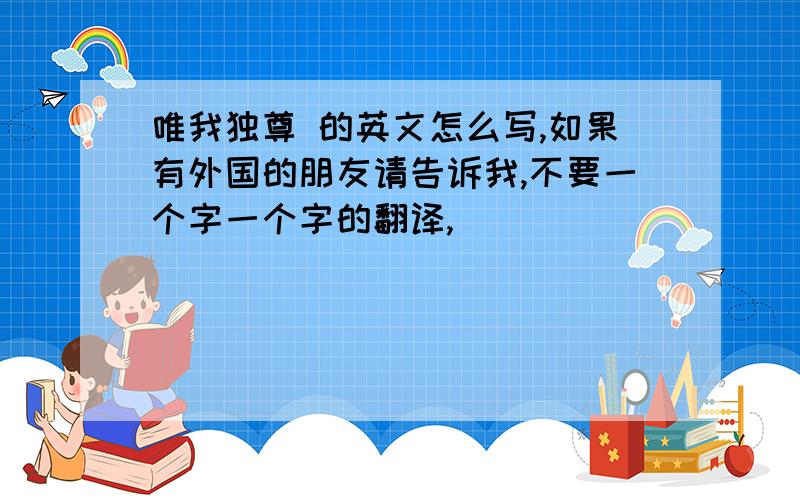 唯我独尊 的英文怎么写,如果有外国的朋友请告诉我,不要一个字一个字的翻译,