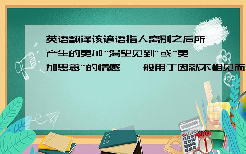 英语翻译该谚语指人离别之后所产生的更加“渴望见到”或“更加思念”的情感,一般用于因就不相见而更加思念的场合