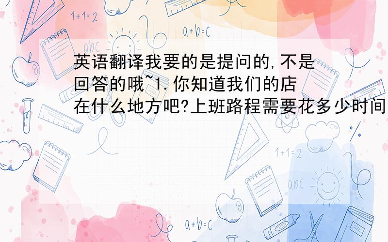 英语翻译我要的是提问的,不是回答的哦~1.你知道我们的店在什么地方吧?上班路程需要花多少时间?2.你对加班有什么看法?3.你有什么想问我的,或者是对公司有什么问题吗?捉集啊..还有没有别