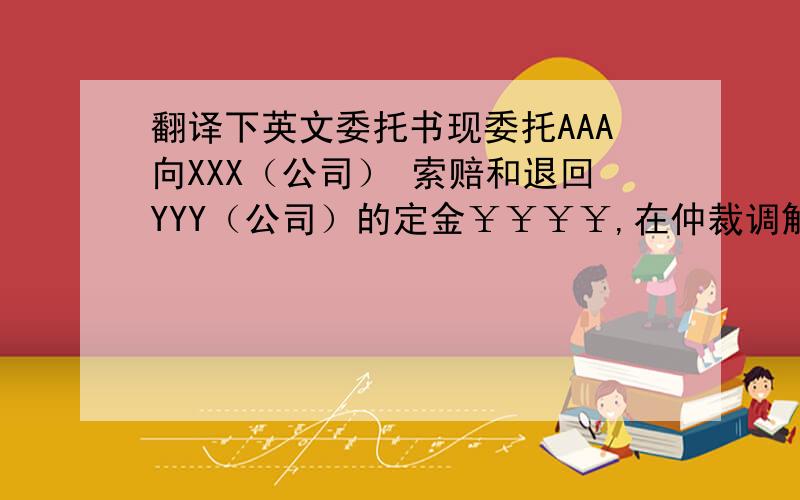 翻译下英文委托书现委托AAA向XXX（公司） 索赔和退回YYY（公司）的定金￥￥￥￥,在仲裁调解一案中,作为我方参加仲裁（调解）的委托代理人.委托代理权限如下：代理人代为承认,放弃或者