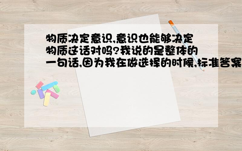 物质决定意识,意识也能够决定物质这话对吗?我说的是整体的一句话,因为我在做选择的时候,标准答案把这句话也算对的,汗.我觉得不对