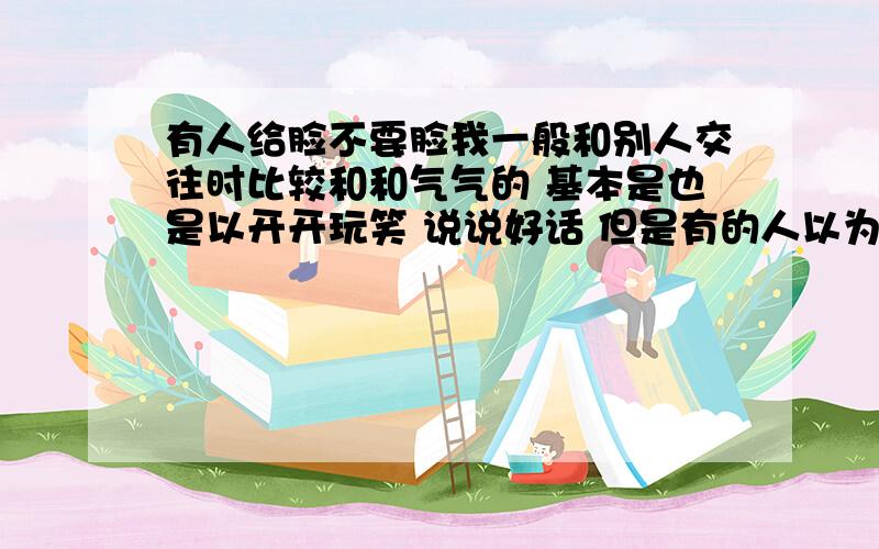 有人给脸不要脸我一般和别人交往时比较和和气气的 基本是也是以开开玩笑 说说好话 但是有的人以为我谦虚 就肆意猖狂 说白了就是给脸不要脸 请问 这个交际应该怎么办