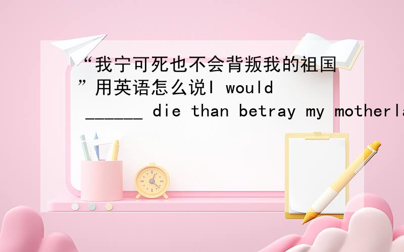 “我宁可死也不会背叛我的祖国”用英语怎么说I would ______ die than betray my motherland.A.rather B.less C.very老师给我们说的是：would……rather than但这道题是would rather……than这是怎么回事呢?是老师说