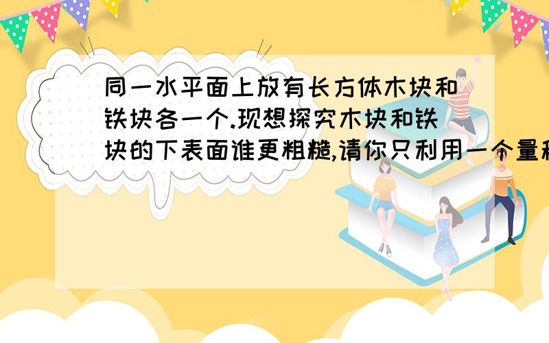 同一水平面上放有长方体木块和铁块各一个.现想探究木块和铁块的下表面谁更粗糙,请你只利用一个量程满足实验要求的弹簧测力计,设计一个实验来验证你的猜想.（1）写出实验方案.步骤（1